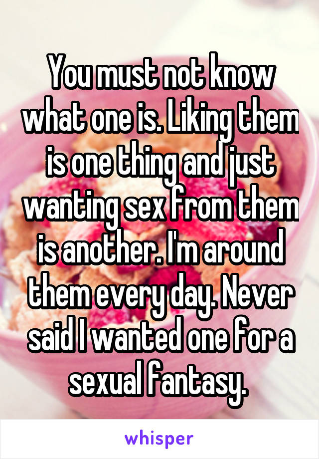 You must not know what one is. Liking them is one thing and just wanting sex from them is another. I'm around them every day. Never said I wanted one for a sexual fantasy. 