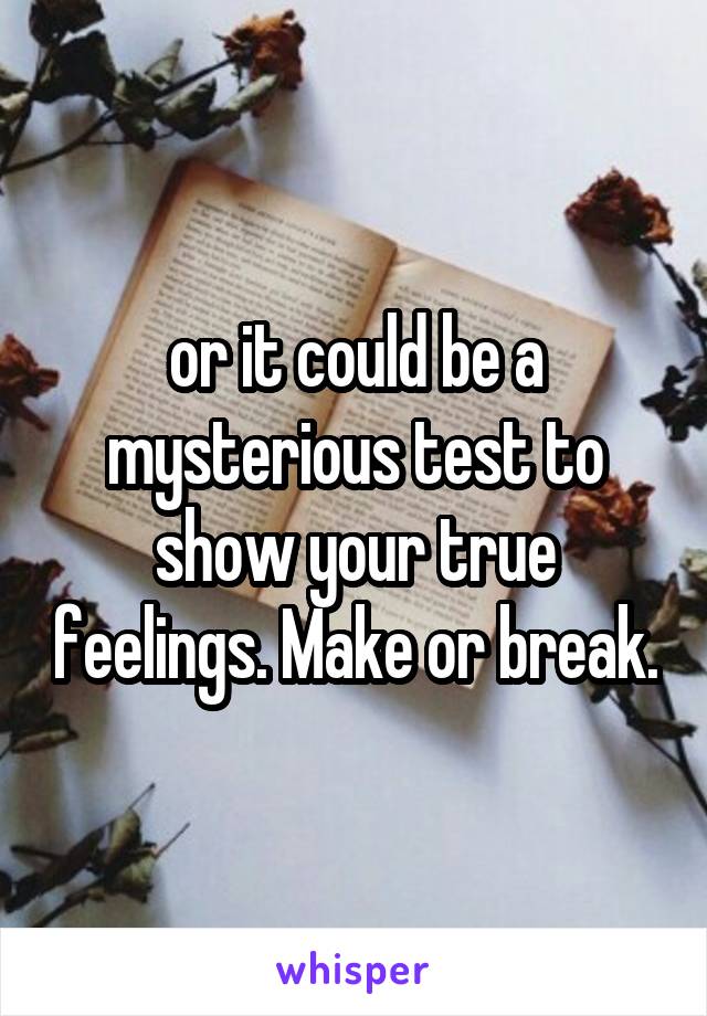 or it could be a mysterious test to show your true feelings. Make or break.