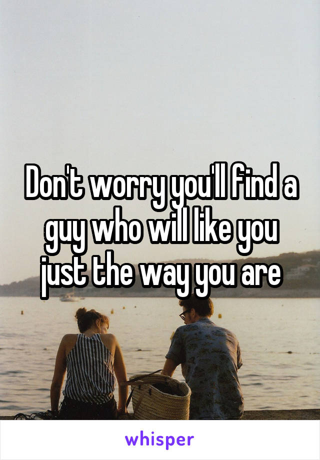 Don't worry you'll find a guy who will like you just the way you are