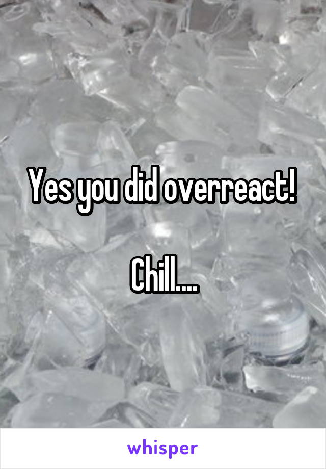 Yes you did overreact! 

Chill....