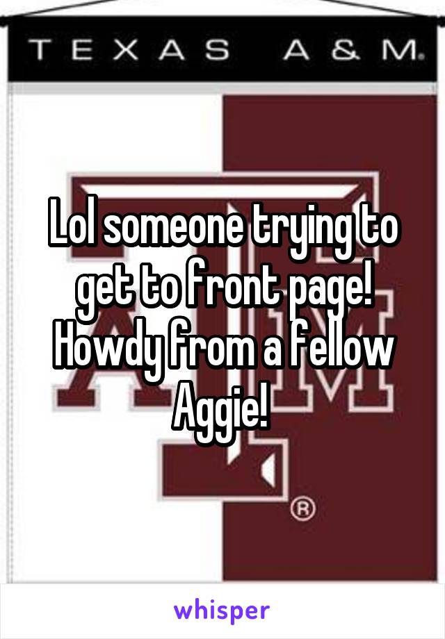 Lol someone trying to get to front page! Howdy from a fellow Aggie! 