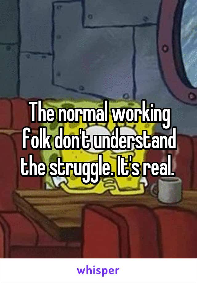 The normal working folk don't understand the struggle. It's real. 