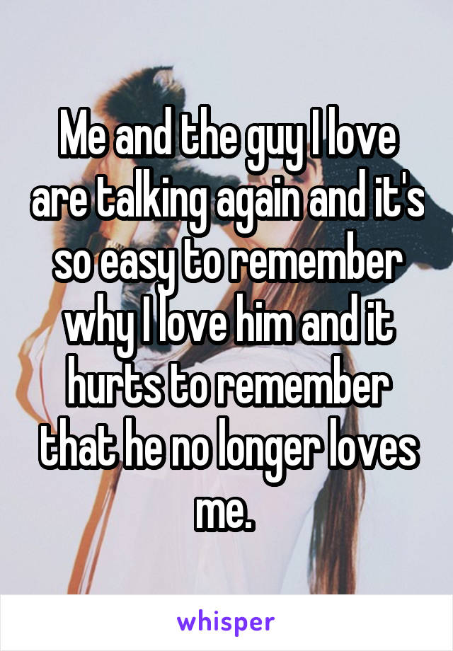 Me and the guy I love are talking again and it's so easy to remember why I love him and it hurts to remember that he no longer loves me. 