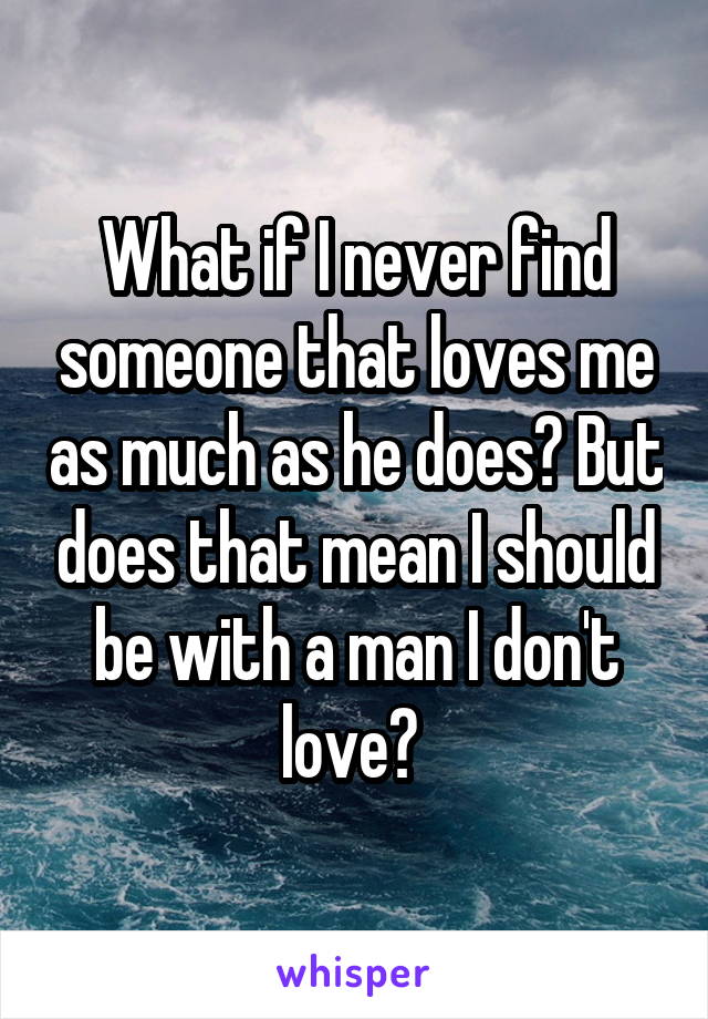 What if I never find someone that loves me as much as he does? But does that mean I should be with a man I don't love? 