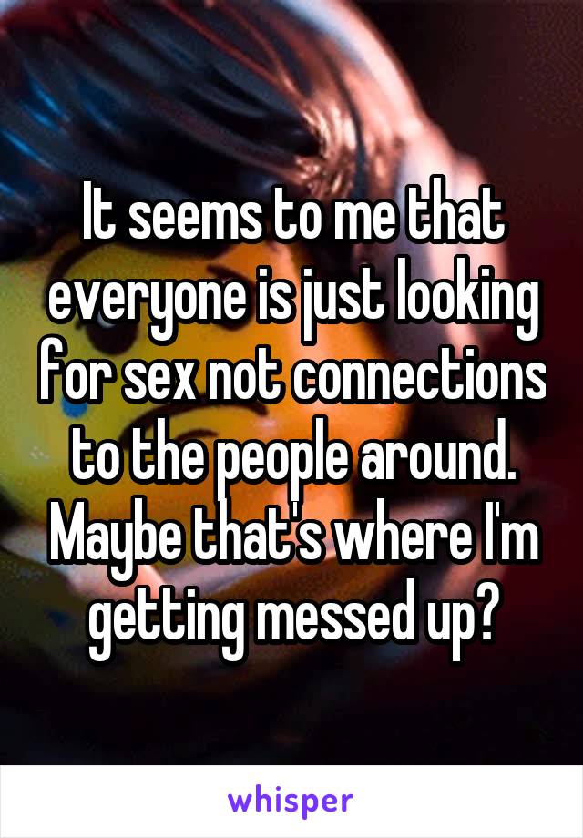 It seems to me that everyone is just looking for sex not connections to the people around. Maybe that's where I'm getting messed up?