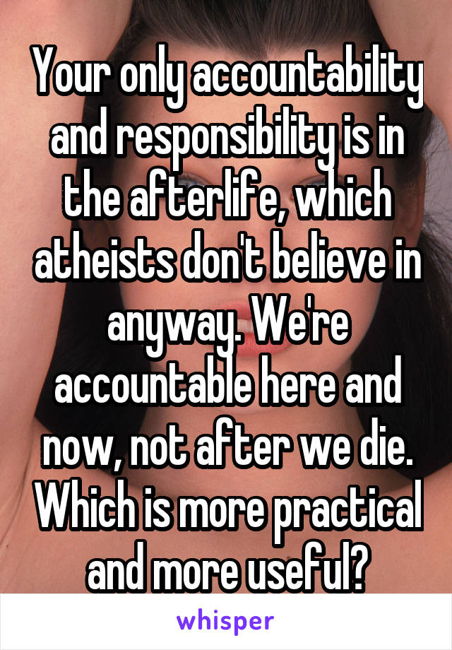 Your only accountability and responsibility is in the afterlife, which atheists don't believe in anyway. We're accountable here and now, not after we die. Which is more practical and more useful?