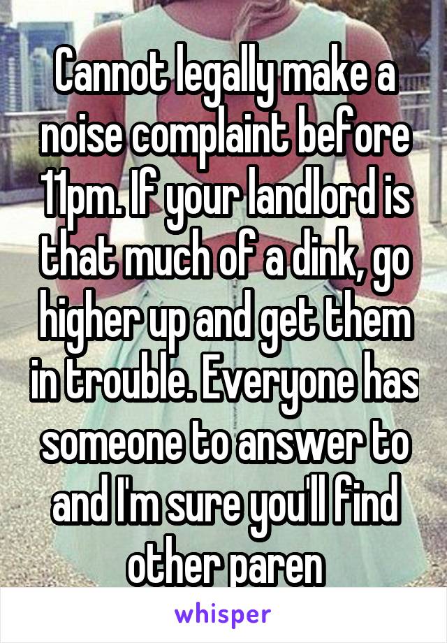 Cannot legally make a noise complaint before 11pm. If your landlord is that much of a dink, go higher up and get them in trouble. Everyone has someone to answer to and I'm sure you'll find other paren