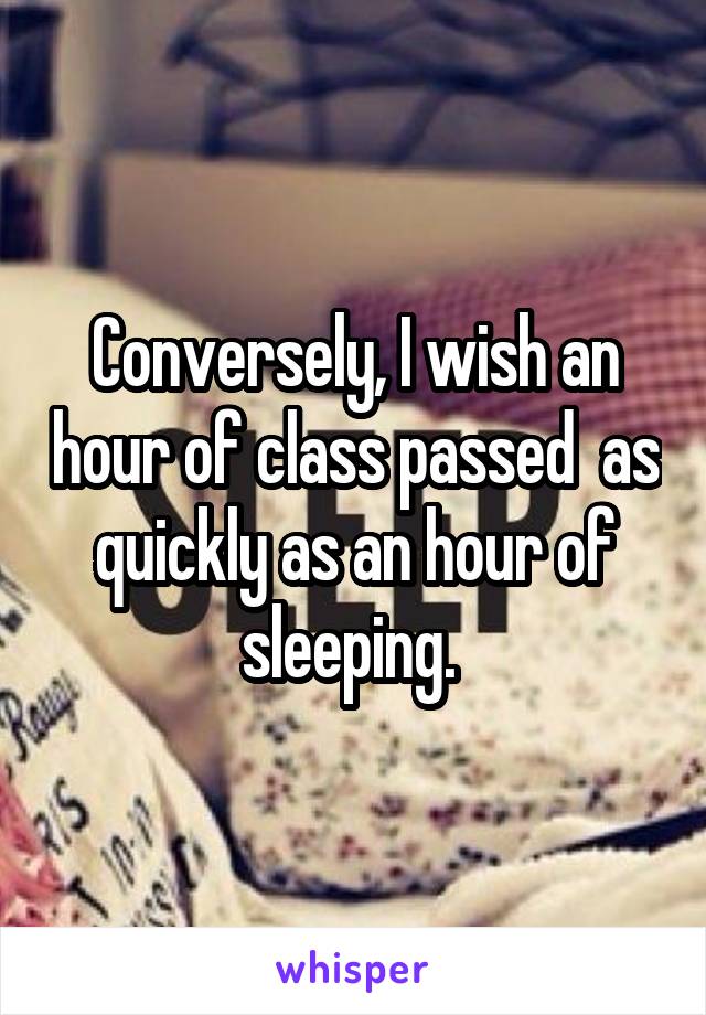 Conversely, I wish an hour of class passed  as quickly as an hour of sleeping. 