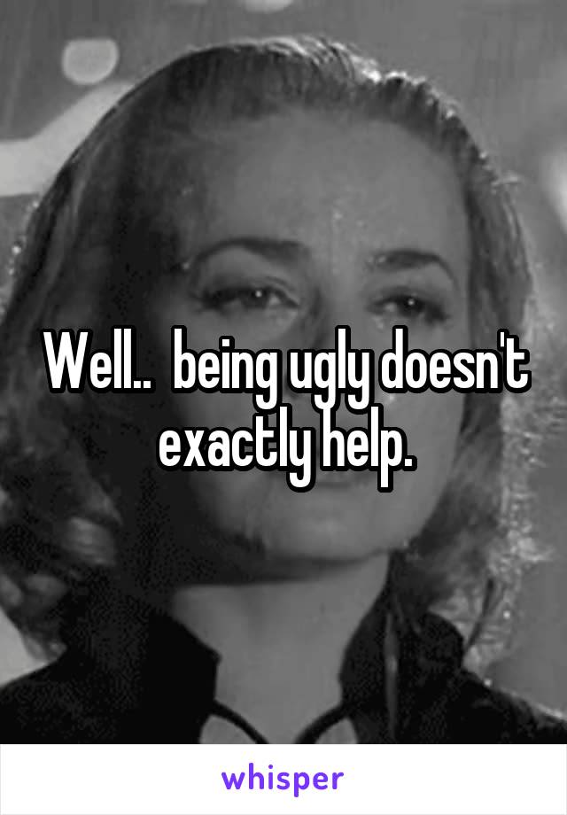 Well..  being ugly doesn't exactly help.