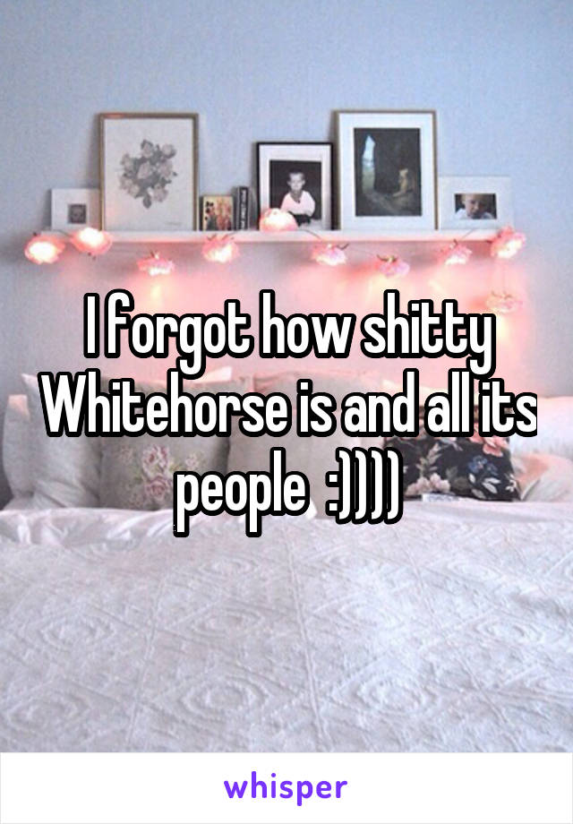 I forgot how shitty Whitehorse is and all its people  :))))