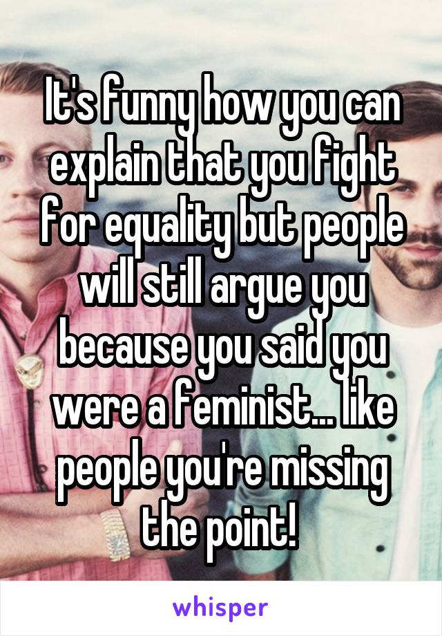 It's funny how you can explain that you fight for equality but people will still argue you because you said you were a feminist... like people you're missing the point! 