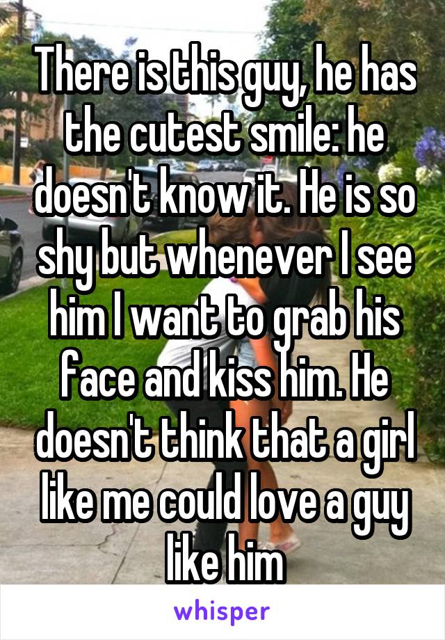 There is this guy, he has the cutest smile: he doesn't know it. He is so shy but whenever I see him I want to grab his face and kiss him. He doesn't think that a girl like me could love a guy like him