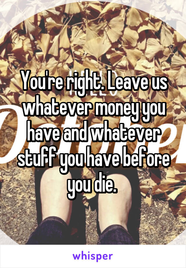 You're right. Leave us whatever money you have and whatever stuff you have before you die. 