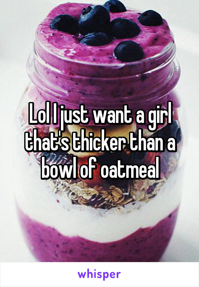 Lol I just want a girl that's thicker than a bowl of oatmeal