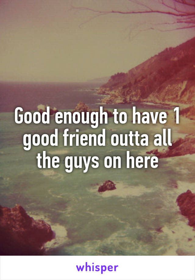 Good enough to have 1 good friend outta all the guys on here