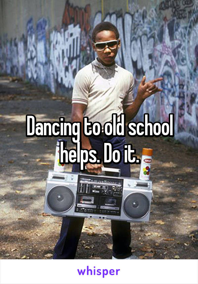 Dancing to old school helps. Do it.