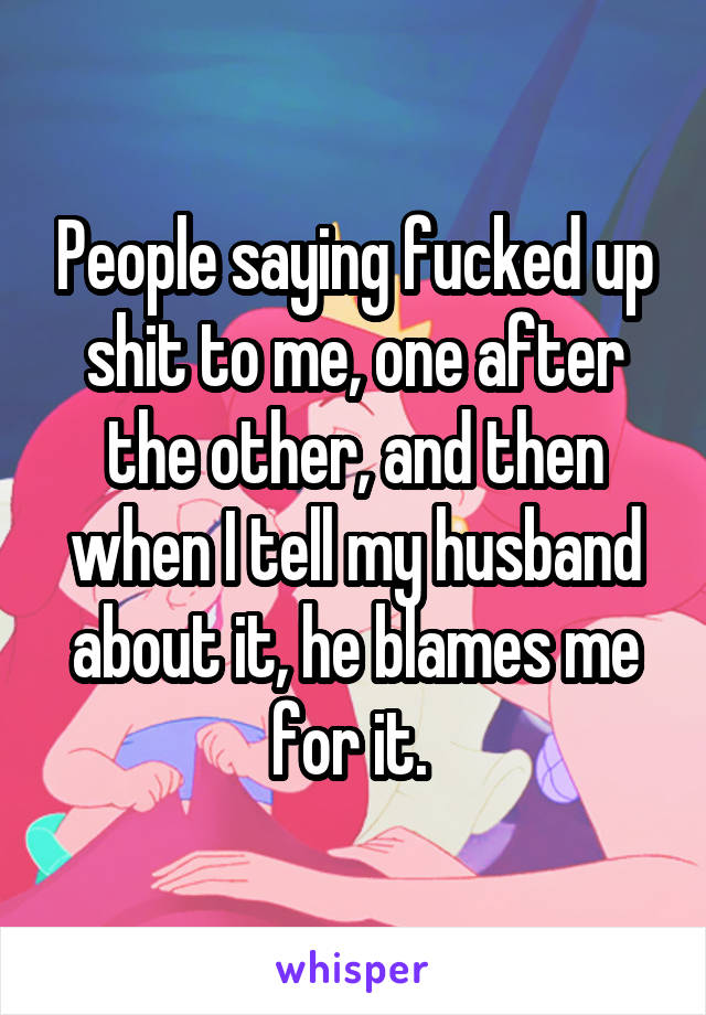 People saying fucked up shit to me, one after the other, and then when I tell my husband about it, he blames me for it. 