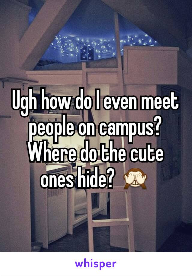 Ugh how do I even meet people on campus? Where do the cute ones hide? 🙈