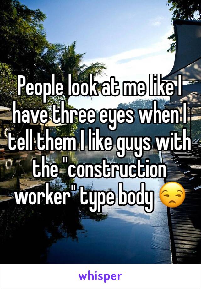 People look at me like I have three eyes when I tell them I like guys with the "construction worker" type body 😒