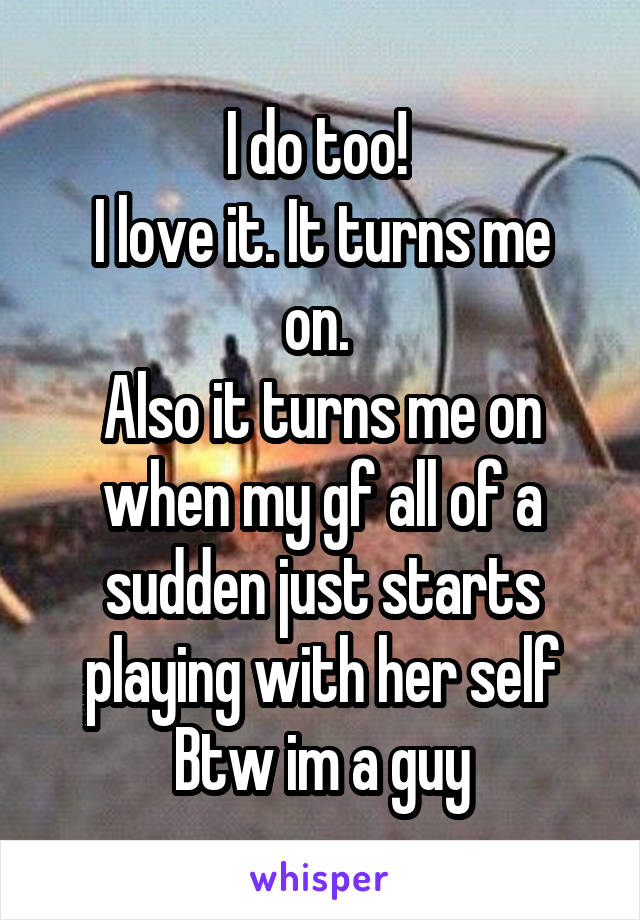 I do too! 
I love it. It turns me on. 
Also it turns me on when my gf all of a sudden just starts playing with her self
Btw im a guy