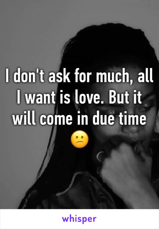 I don't ask for much, all I want is love. But it will come in due time 😕