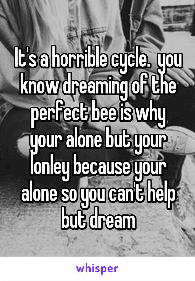 It's a horrible cycle.  you know dreaming of the perfect bee is why your alone but your lonley because your alone so you can't help but dream