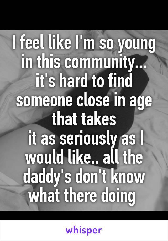 I feel like I'm so young in this community... it's hard to find someone close in age that takes
 it as seriously as I would like.. all the daddy's don't know what there doing 