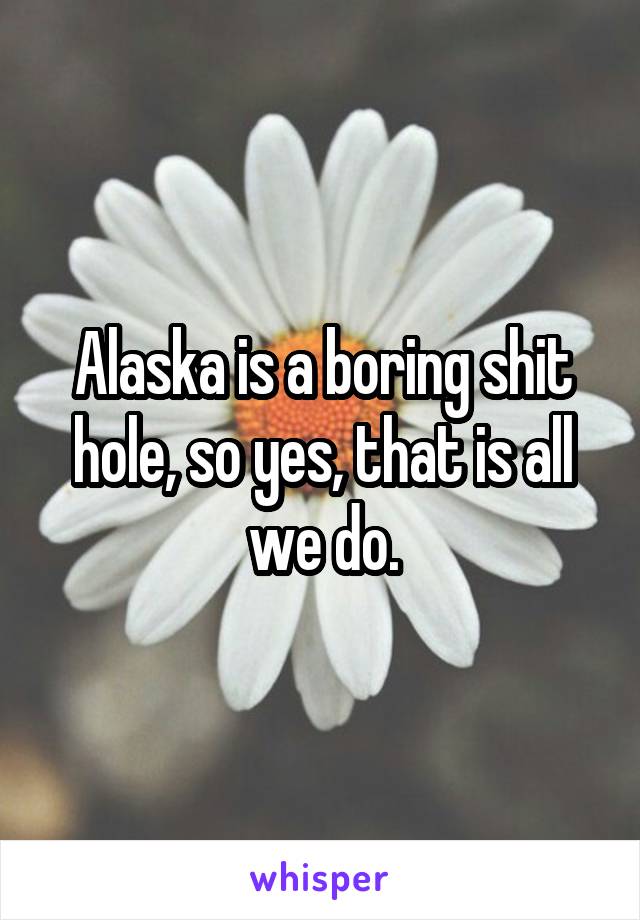Alaska is a boring shit hole, so yes, that is all we do.
