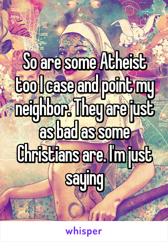 So are some Atheist too I case and point my neighbor. They are just as bad as some Christians are. I'm just saying