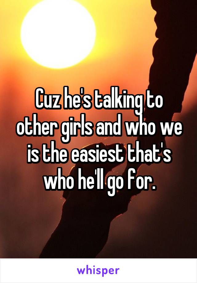 Cuz he's talking to other girls and who we is the easiest that's who he'll go for.
