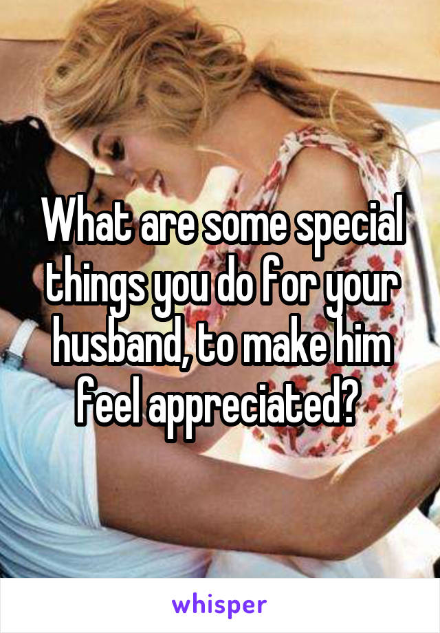 What are some special things you do for your husband, to make him feel appreciated? 