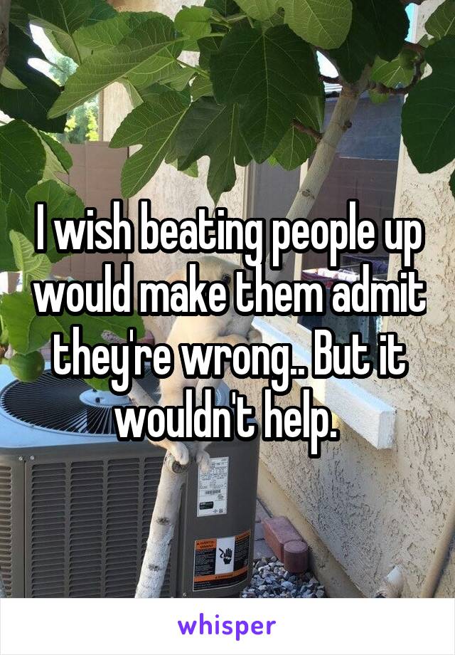 I wish beating people up would make them admit they're wrong.. But it wouldn't help. 