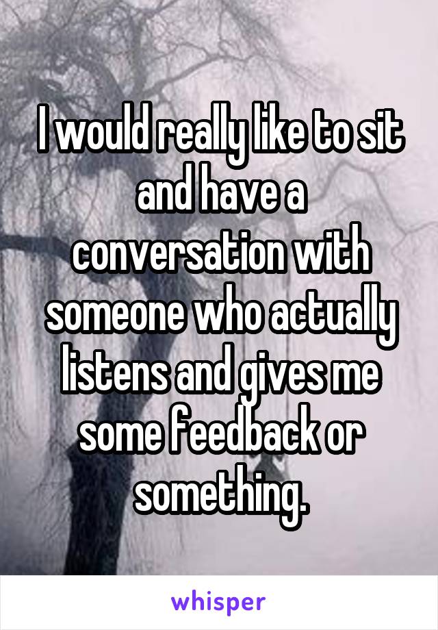 I would really like to sit and have a conversation with someone who actually listens and gives me some feedback or something.