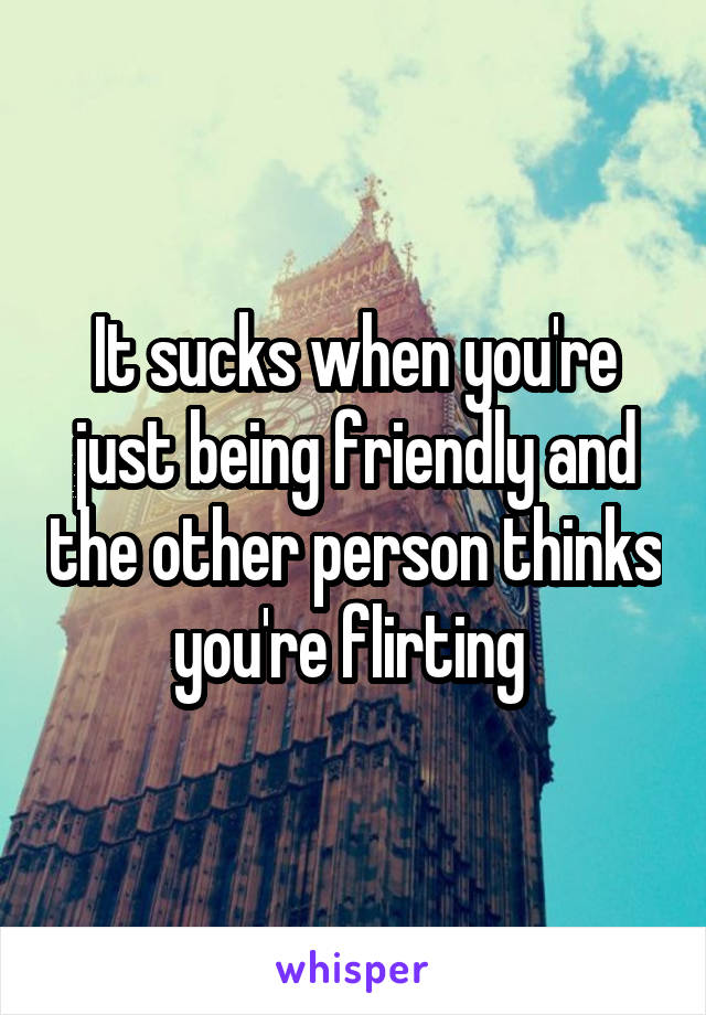 It sucks when you're just being friendly and the other person thinks you're flirting 