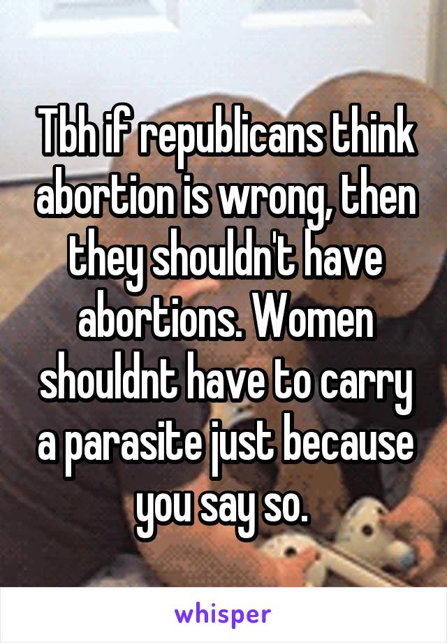 Tbh if republicans think abortion is wrong, then they shouldn't have abortions. Women shouldnt have to carry a parasite just because you say so. 