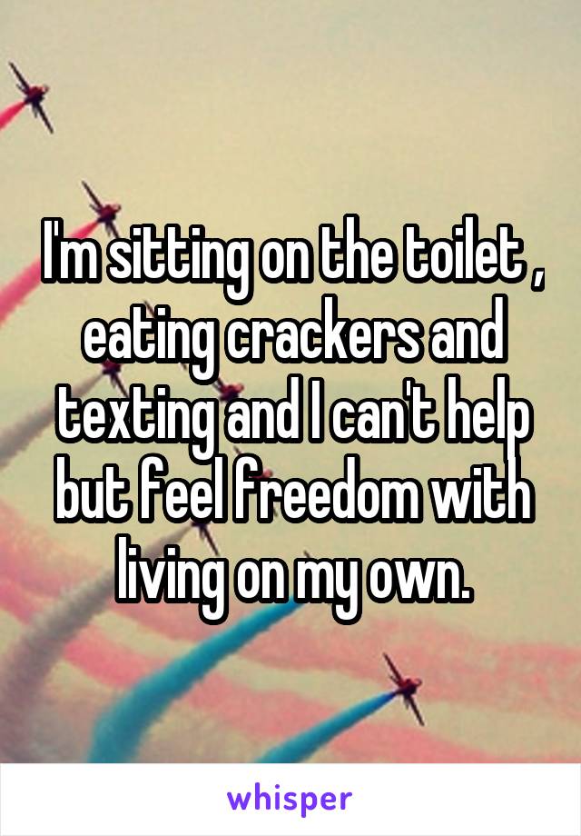 I'm sitting on the toilet , eating crackers and texting and I can't help but feel freedom with living on my own.
