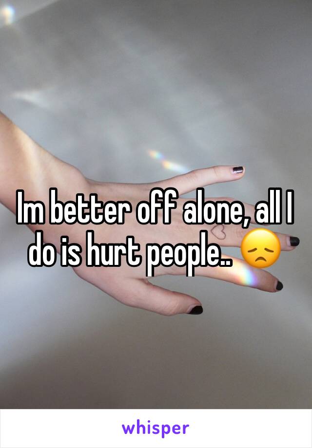 Im better off alone, all I do is hurt people.. 😞