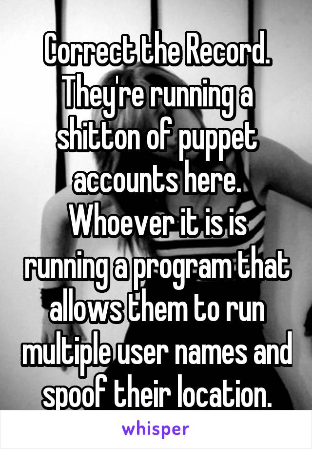 Correct the Record.
They're running a shitton of puppet accounts here.
Whoever it is is running a program that allows them to run multiple user names and spoof their location.