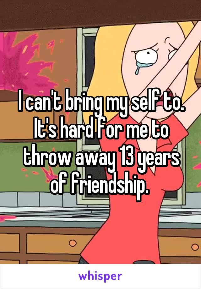 I can't bring my self to. It's hard for me to throw away 13 years of friendship. 