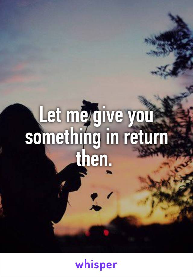 Let me give you something in return then. 