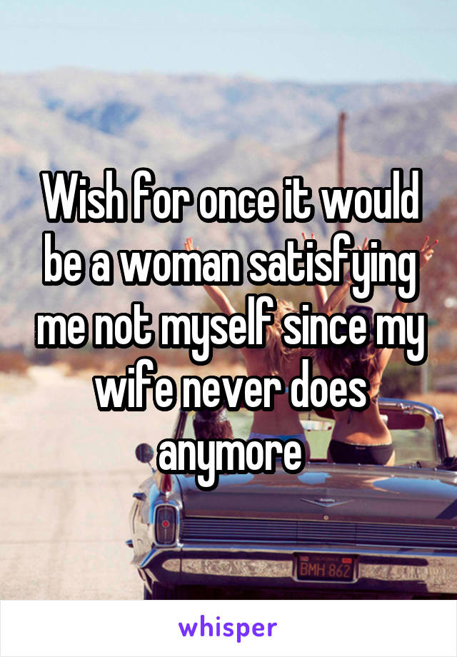 Wish for once it would be a woman satisfying me not myself since my wife never does anymore