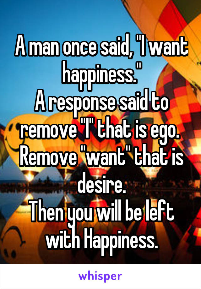 A man once said, "I want happiness."
A response said to remove "I" that is ego. 
Remove "want" that is desire.
Then you will be left with Happiness.