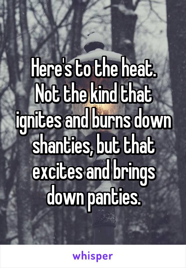 Here's to the heat.
Not the kind that ignites and burns down shanties, but that excites and brings down panties.