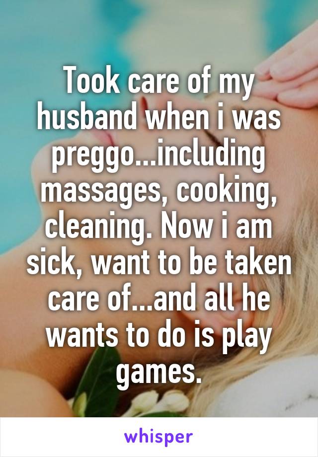 Took care of my husband when i was preggo...including massages, cooking, cleaning. Now i am sick, want to be taken care of...and all he wants to do is play games.