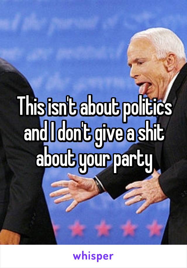 This isn't about politics and I don't give a shit about your party
