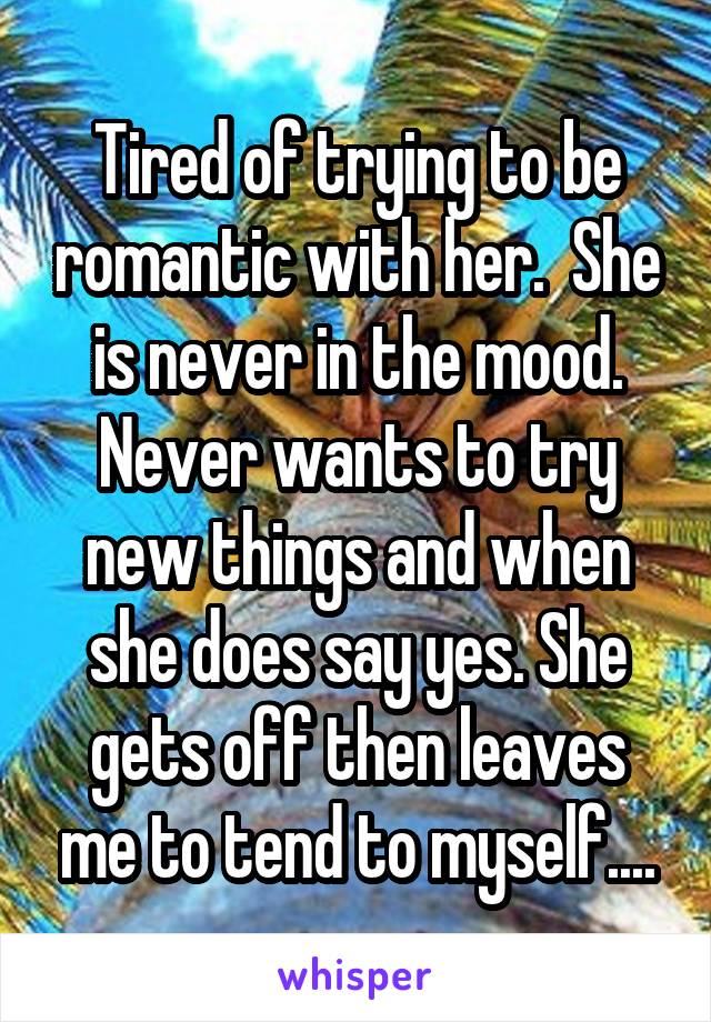 Tired of trying to be romantic with her.  She is never in the mood. Never wants to try new things and when she does say yes. She gets off then leaves me to tend to myself....