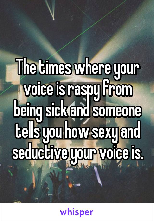 The times where your voice is raspy from being sick and someone tells you how sexy and seductive your voice is.