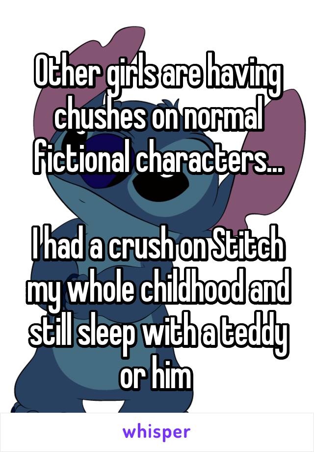 Other girls are having chushes on normal fictional characters...

I had a crush on Stitch my whole childhood and still sleep with a teddy or him 