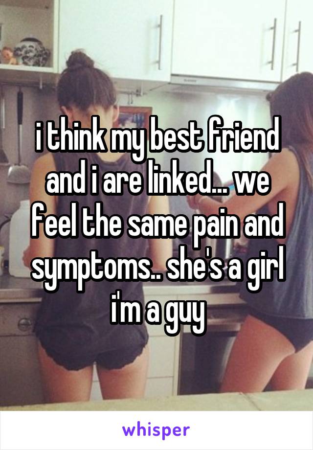 i think my best friend and i are linked... we feel the same pain and symptoms.. she's a girl i'm a guy