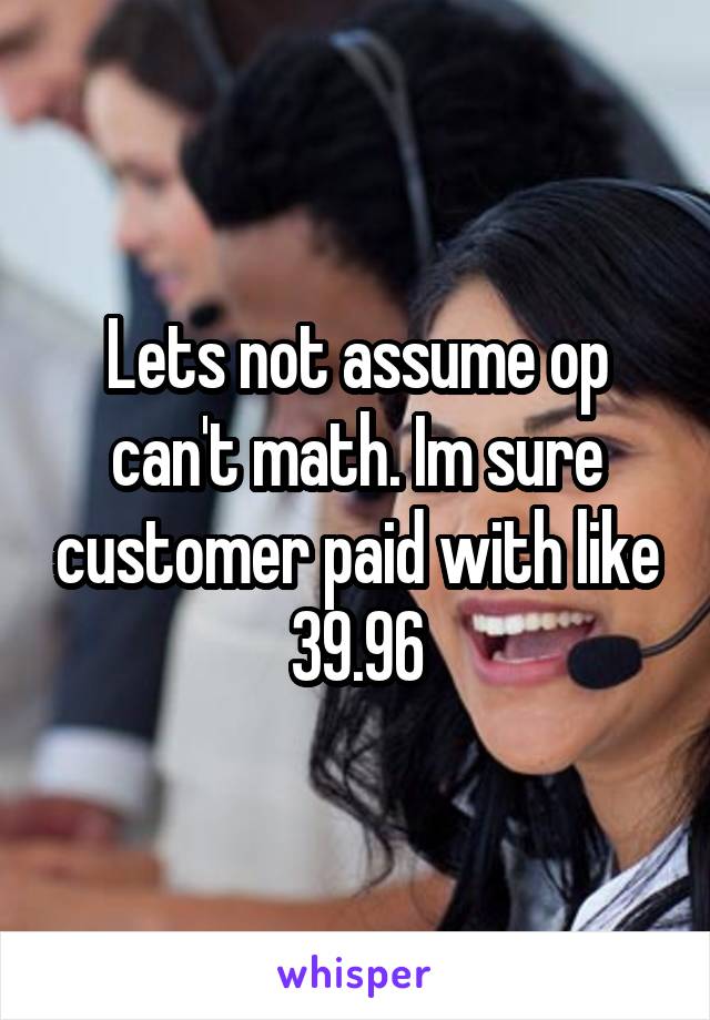 Lets not assume op can't math. Im sure customer paid with like 39.96